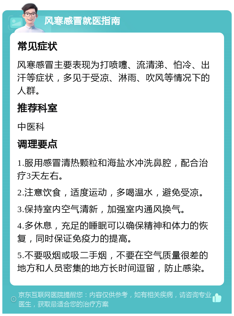 风寒感冒就医指南 常见症状 风寒感冒主要表现为打喷嚏、流清涕、怕冷、出汗等症状，多见于受凉、淋雨、吹风等情况下的人群。 推荐科室 中医科 调理要点 1.服用感冒清热颗粒和海盐水冲洗鼻腔，配合治疗3天左右。 2.注意饮食，适度运动，多喝温水，避免受凉。 3.保持室内空气清新，加强室内通风换气。 4.多休息，充足的睡眠可以确保精神和体力的恢复，同时保证免疫力的提高。 5.不要吸烟或吸二手烟，不要在空气质量很差的地方和人员密集的地方长时间逗留，防止感染。