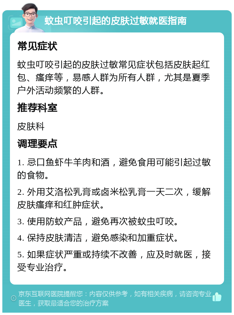 蚊虫叮咬引起的皮肤过敏就医指南 常见症状 蚊虫叮咬引起的皮肤过敏常见症状包括皮肤起红包、瘙痒等，易感人群为所有人群，尤其是夏季户外活动频繁的人群。 推荐科室 皮肤科 调理要点 1. 忌口鱼虾牛羊肉和酒，避免食用可能引起过敏的食物。 2. 外用艾洛松乳膏或卤米松乳膏一天二次，缓解皮肤瘙痒和红肿症状。 3. 使用防蚊产品，避免再次被蚊虫叮咬。 4. 保持皮肤清洁，避免感染和加重症状。 5. 如果症状严重或持续不改善，应及时就医，接受专业治疗。