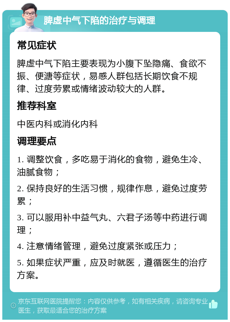 脾虚中气下陷的治疗与调理 常见症状 脾虚中气下陷主要表现为小腹下坠隐痛、食欲不振、便溏等症状，易感人群包括长期饮食不规律、过度劳累或情绪波动较大的人群。 推荐科室 中医内科或消化内科 调理要点 1. 调整饮食，多吃易于消化的食物，避免生冷、油腻食物； 2. 保持良好的生活习惯，规律作息，避免过度劳累； 3. 可以服用补中益气丸、六君子汤等中药进行调理； 4. 注意情绪管理，避免过度紧张或压力； 5. 如果症状严重，应及时就医，遵循医生的治疗方案。