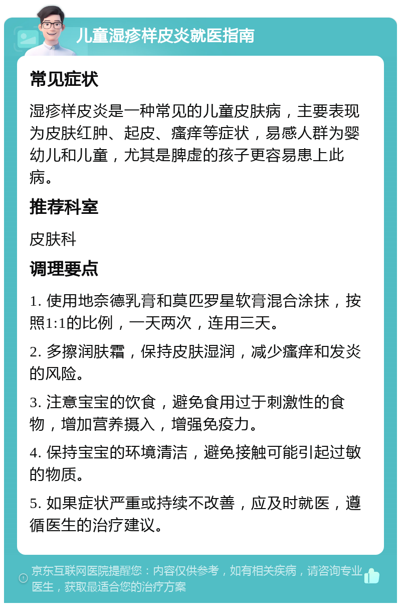 儿童湿疹样皮炎就医指南 常见症状 湿疹样皮炎是一种常见的儿童皮肤病，主要表现为皮肤红肿、起皮、瘙痒等症状，易感人群为婴幼儿和儿童，尤其是脾虚的孩子更容易患上此病。 推荐科室 皮肤科 调理要点 1. 使用地奈德乳膏和莫匹罗星软膏混合涂抹，按照1:1的比例，一天两次，连用三天。 2. 多擦润肤霜，保持皮肤湿润，减少瘙痒和发炎的风险。 3. 注意宝宝的饮食，避免食用过于刺激性的食物，增加营养摄入，增强免疫力。 4. 保持宝宝的环境清洁，避免接触可能引起过敏的物质。 5. 如果症状严重或持续不改善，应及时就医，遵循医生的治疗建议。