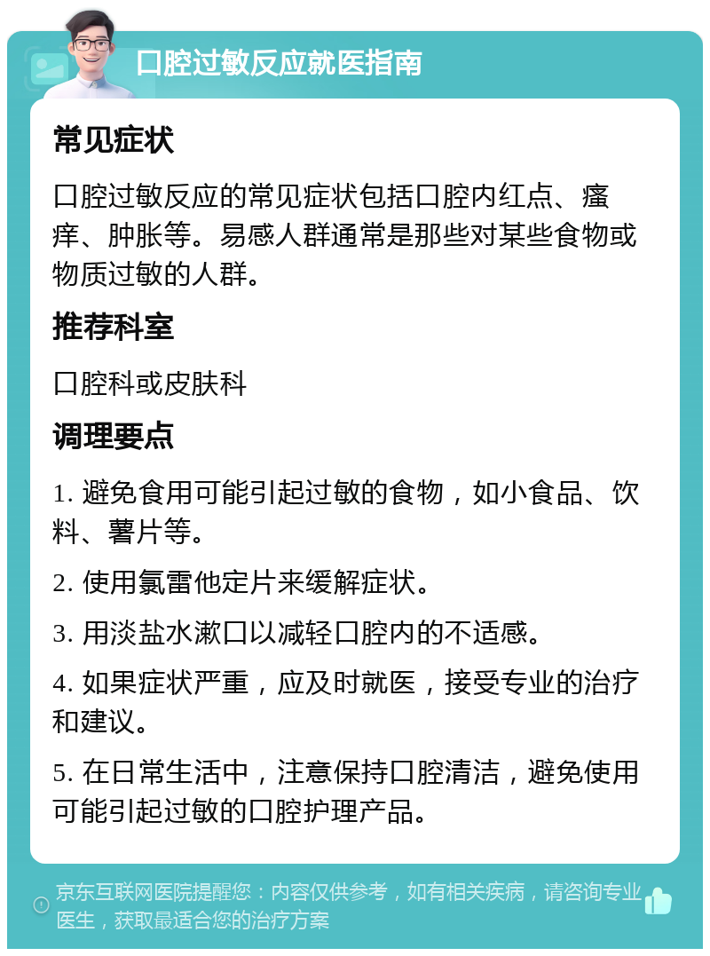 口腔过敏反应就医指南 常见症状 口腔过敏反应的常见症状包括口腔内红点、瘙痒、肿胀等。易感人群通常是那些对某些食物或物质过敏的人群。 推荐科室 口腔科或皮肤科 调理要点 1. 避免食用可能引起过敏的食物，如小食品、饮料、薯片等。 2. 使用氯雷他定片来缓解症状。 3. 用淡盐水漱口以减轻口腔内的不适感。 4. 如果症状严重，应及时就医，接受专业的治疗和建议。 5. 在日常生活中，注意保持口腔清洁，避免使用可能引起过敏的口腔护理产品。