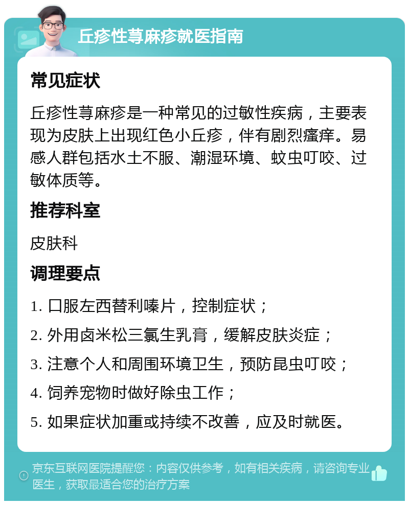 丘疹性荨麻疹就医指南 常见症状 丘疹性荨麻疹是一种常见的过敏性疾病，主要表现为皮肤上出现红色小丘疹，伴有剧烈瘙痒。易感人群包括水土不服、潮湿环境、蚊虫叮咬、过敏体质等。 推荐科室 皮肤科 调理要点 1. 口服左西替利嗪片，控制症状； 2. 外用卤米松三氯生乳膏，缓解皮肤炎症； 3. 注意个人和周围环境卫生，预防昆虫叮咬； 4. 饲养宠物时做好除虫工作； 5. 如果症状加重或持续不改善，应及时就医。