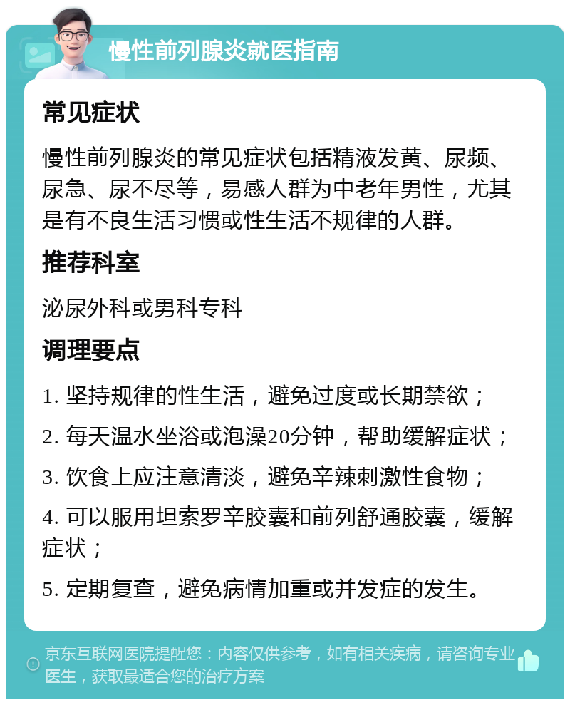 慢性前列腺炎就医指南 常见症状 慢性前列腺炎的常见症状包括精液发黄、尿频、尿急、尿不尽等，易感人群为中老年男性，尤其是有不良生活习惯或性生活不规律的人群。 推荐科室 泌尿外科或男科专科 调理要点 1. 坚持规律的性生活，避免过度或长期禁欲； 2. 每天温水坐浴或泡澡20分钟，帮助缓解症状； 3. 饮食上应注意清淡，避免辛辣刺激性食物； 4. 可以服用坦索罗辛胶囊和前列舒通胶囊，缓解症状； 5. 定期复查，避免病情加重或并发症的发生。