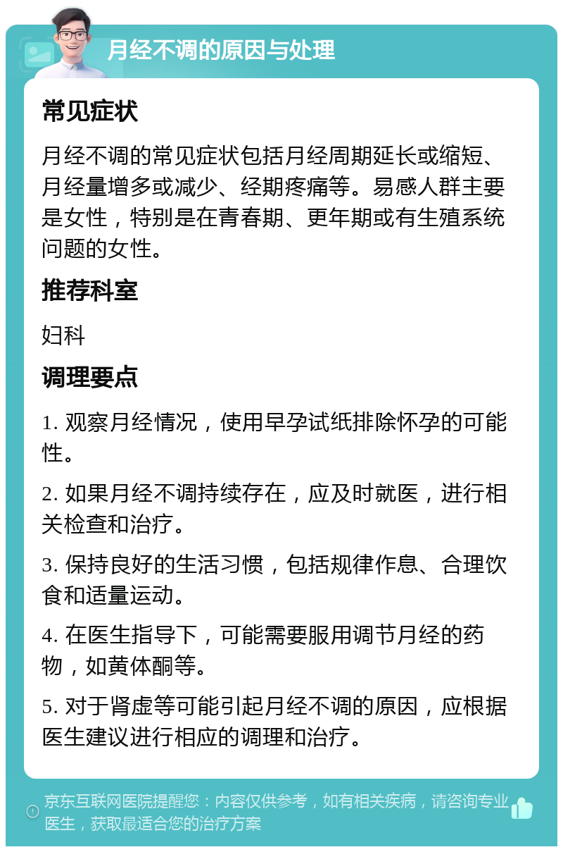 月经不调的原因与处理 常见症状 月经不调的常见症状包括月经周期延长或缩短、月经量增多或减少、经期疼痛等。易感人群主要是女性，特别是在青春期、更年期或有生殖系统问题的女性。 推荐科室 妇科 调理要点 1. 观察月经情况，使用早孕试纸排除怀孕的可能性。 2. 如果月经不调持续存在，应及时就医，进行相关检查和治疗。 3. 保持良好的生活习惯，包括规律作息、合理饮食和适量运动。 4. 在医生指导下，可能需要服用调节月经的药物，如黄体酮等。 5. 对于肾虚等可能引起月经不调的原因，应根据医生建议进行相应的调理和治疗。