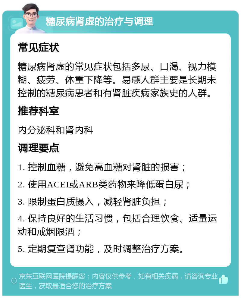 糖尿病肾虚的治疗与调理 常见症状 糖尿病肾虚的常见症状包括多尿、口渴、视力模糊、疲劳、体重下降等。易感人群主要是长期未控制的糖尿病患者和有肾脏疾病家族史的人群。 推荐科室 内分泌科和肾内科 调理要点 1. 控制血糖，避免高血糖对肾脏的损害； 2. 使用ACEI或ARB类药物来降低蛋白尿； 3. 限制蛋白质摄入，减轻肾脏负担； 4. 保持良好的生活习惯，包括合理饮食、适量运动和戒烟限酒； 5. 定期复查肾功能，及时调整治疗方案。