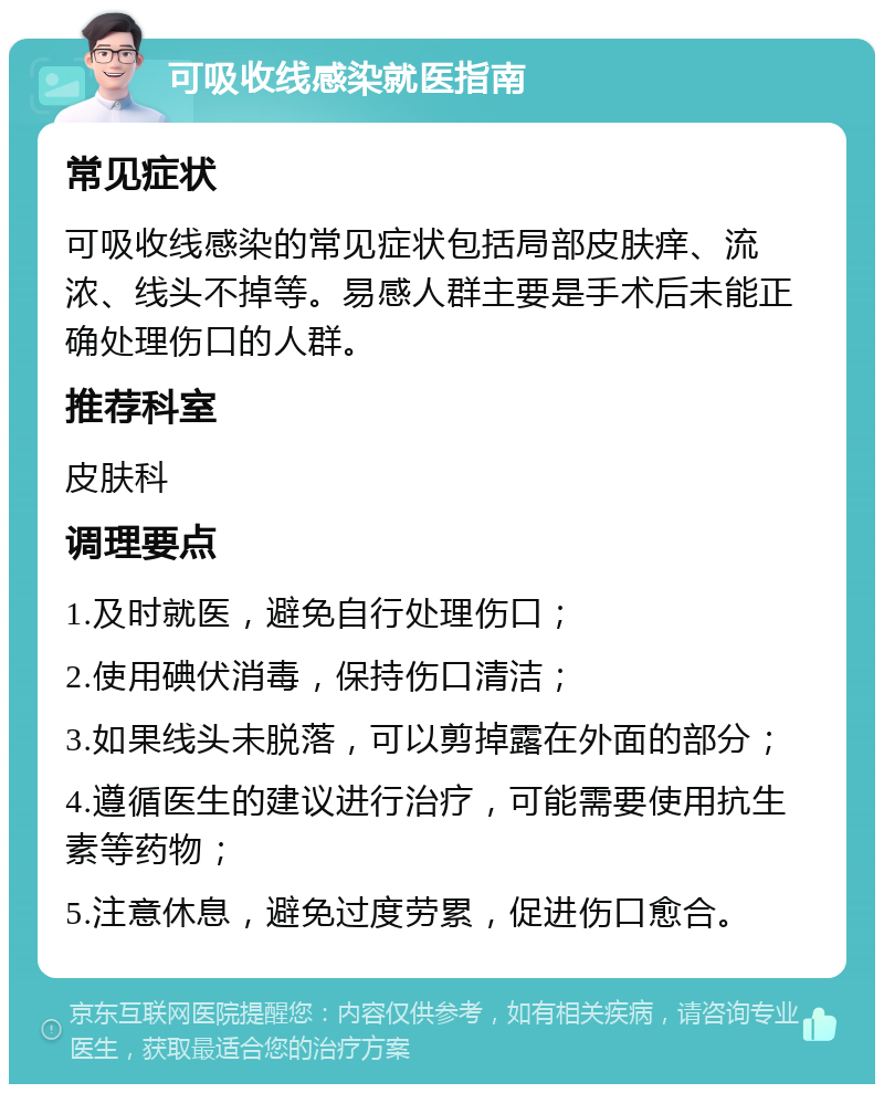 可吸收线感染就医指南 常见症状 可吸收线感染的常见症状包括局部皮肤痒、流浓、线头不掉等。易感人群主要是手术后未能正确处理伤口的人群。 推荐科室 皮肤科 调理要点 1.及时就医，避免自行处理伤口； 2.使用碘伏消毒，保持伤口清洁； 3.如果线头未脱落，可以剪掉露在外面的部分； 4.遵循医生的建议进行治疗，可能需要使用抗生素等药物； 5.注意休息，避免过度劳累，促进伤口愈合。