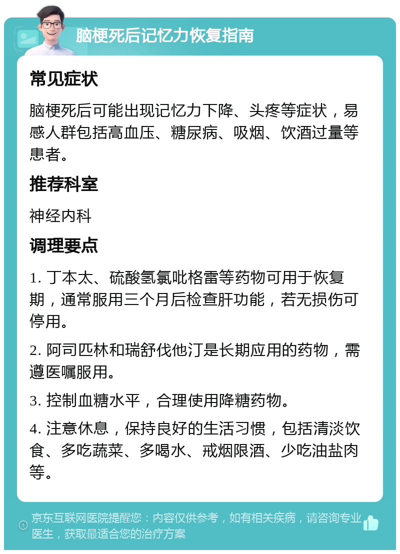 脑梗死后记忆力恢复指南 常见症状 脑梗死后可能出现记忆力下降、头疼等症状，易感人群包括高血压、糖尿病、吸烟、饮酒过量等患者。 推荐科室 神经内科 调理要点 1. 丁本太、硫酸氢氯吡格雷等药物可用于恢复期，通常服用三个月后检查肝功能，若无损伤可停用。 2. 阿司匹林和瑞舒伐他汀是长期应用的药物，需遵医嘱服用。 3. 控制血糖水平，合理使用降糖药物。 4. 注意休息，保持良好的生活习惯，包括清淡饮食、多吃蔬菜、多喝水、戒烟限酒、少吃油盐肉等。