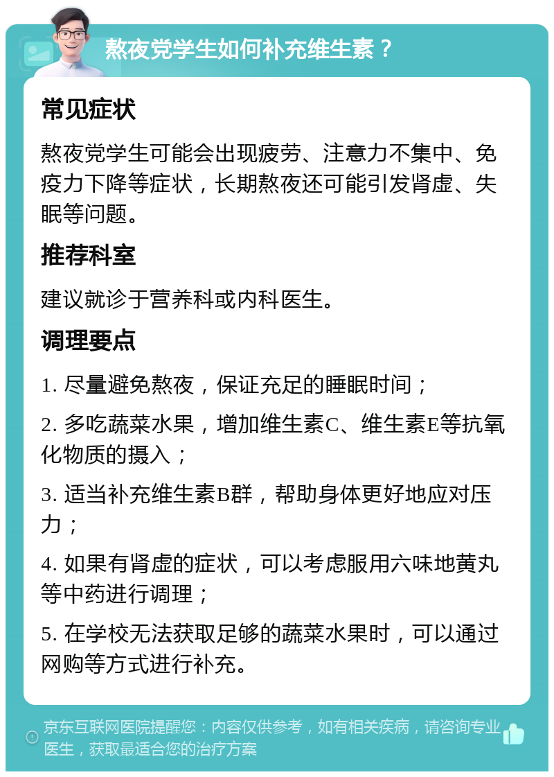 熬夜党学生如何补充维生素？ 常见症状 熬夜党学生可能会出现疲劳、注意力不集中、免疫力下降等症状，长期熬夜还可能引发肾虚、失眠等问题。 推荐科室 建议就诊于营养科或内科医生。 调理要点 1. 尽量避免熬夜，保证充足的睡眠时间； 2. 多吃蔬菜水果，增加维生素C、维生素E等抗氧化物质的摄入； 3. 适当补充维生素B群，帮助身体更好地应对压力； 4. 如果有肾虚的症状，可以考虑服用六味地黄丸等中药进行调理； 5. 在学校无法获取足够的蔬菜水果时，可以通过网购等方式进行补充。