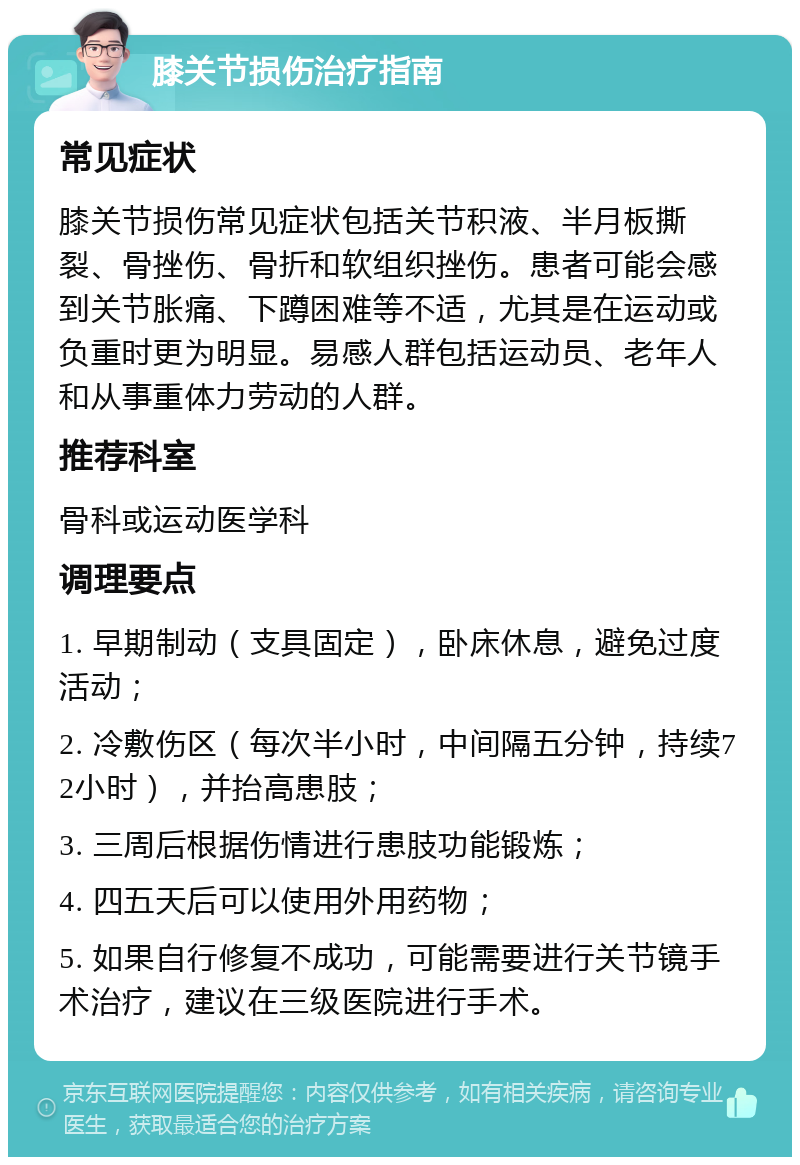 膝关节损伤治疗指南 常见症状 膝关节损伤常见症状包括关节积液、半月板撕裂、骨挫伤、骨折和软组织挫伤。患者可能会感到关节胀痛、下蹲困难等不适，尤其是在运动或负重时更为明显。易感人群包括运动员、老年人和从事重体力劳动的人群。 推荐科室 骨科或运动医学科 调理要点 1. 早期制动（支具固定），卧床休息，避免过度活动； 2. 冷敷伤区（每次半小时，中间隔五分钟，持续72小时），并抬高患肢； 3. 三周后根据伤情进行患肢功能锻炼； 4. 四五天后可以使用外用药物； 5. 如果自行修复不成功，可能需要进行关节镜手术治疗，建议在三级医院进行手术。