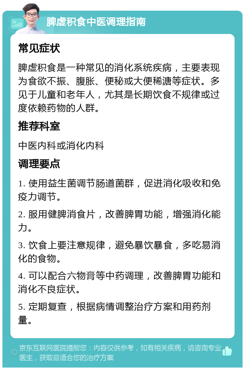 脾虚积食中医调理指南 常见症状 脾虚积食是一种常见的消化系统疾病，主要表现为食欲不振、腹胀、便秘或大便稀溏等症状。多见于儿童和老年人，尤其是长期饮食不规律或过度依赖药物的人群。 推荐科室 中医内科或消化内科 调理要点 1. 使用益生菌调节肠道菌群，促进消化吸收和免疫力调节。 2. 服用健脾消食片，改善脾胃功能，增强消化能力。 3. 饮食上要注意规律，避免暴饮暴食，多吃易消化的食物。 4. 可以配合六物膏等中药调理，改善脾胃功能和消化不良症状。 5. 定期复查，根据病情调整治疗方案和用药剂量。