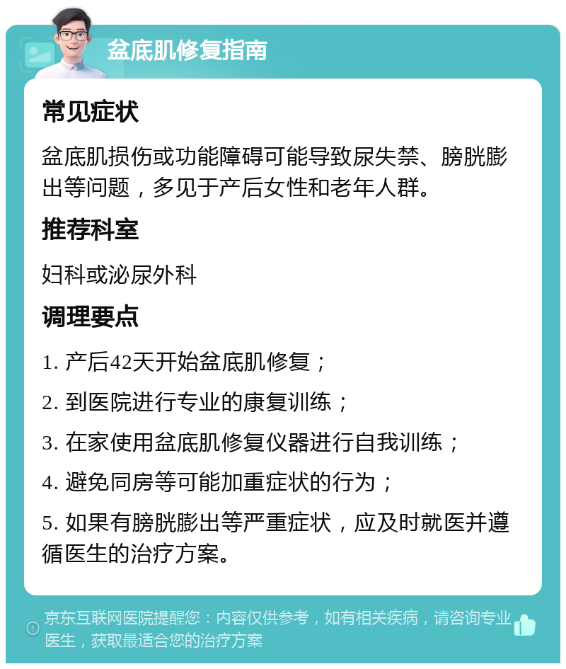 盆底肌修复指南 常见症状 盆底肌损伤或功能障碍可能导致尿失禁、膀胱膨出等问题，多见于产后女性和老年人群。 推荐科室 妇科或泌尿外科 调理要点 1. 产后42天开始盆底肌修复； 2. 到医院进行专业的康复训练； 3. 在家使用盆底肌修复仪器进行自我训练； 4. 避免同房等可能加重症状的行为； 5. 如果有膀胱膨出等严重症状，应及时就医并遵循医生的治疗方案。