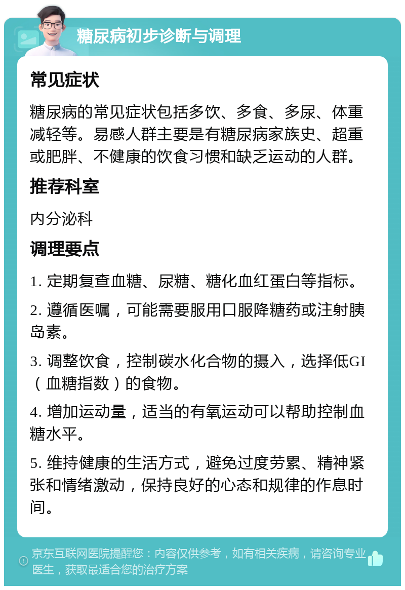 糖尿病初步诊断与调理 常见症状 糖尿病的常见症状包括多饮、多食、多尿、体重减轻等。易感人群主要是有糖尿病家族史、超重或肥胖、不健康的饮食习惯和缺乏运动的人群。 推荐科室 内分泌科 调理要点 1. 定期复查血糖、尿糖、糖化血红蛋白等指标。 2. 遵循医嘱，可能需要服用口服降糖药或注射胰岛素。 3. 调整饮食，控制碳水化合物的摄入，选择低GI（血糖指数）的食物。 4. 增加运动量，适当的有氧运动可以帮助控制血糖水平。 5. 维持健康的生活方式，避免过度劳累、精神紧张和情绪激动，保持良好的心态和规律的作息时间。