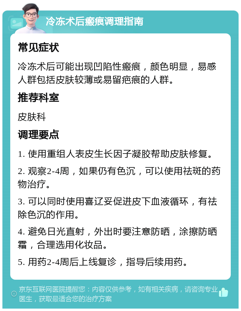 冷冻术后瘢痕调理指南 常见症状 冷冻术后可能出现凹陷性瘢痕，颜色明显，易感人群包括皮肤较薄或易留疤痕的人群。 推荐科室 皮肤科 调理要点 1. 使用重组人表皮生长因子凝胶帮助皮肤修复。 2. 观察2-4周，如果仍有色沉，可以使用祛斑的药物治疗。 3. 可以同时使用喜辽妥促进皮下血液循环，有祛除色沉的作用。 4. 避免日光直射，外出时要注意防晒，涂擦防晒霜，合理选用化妆品。 5. 用药2-4周后上线复诊，指导后续用药。