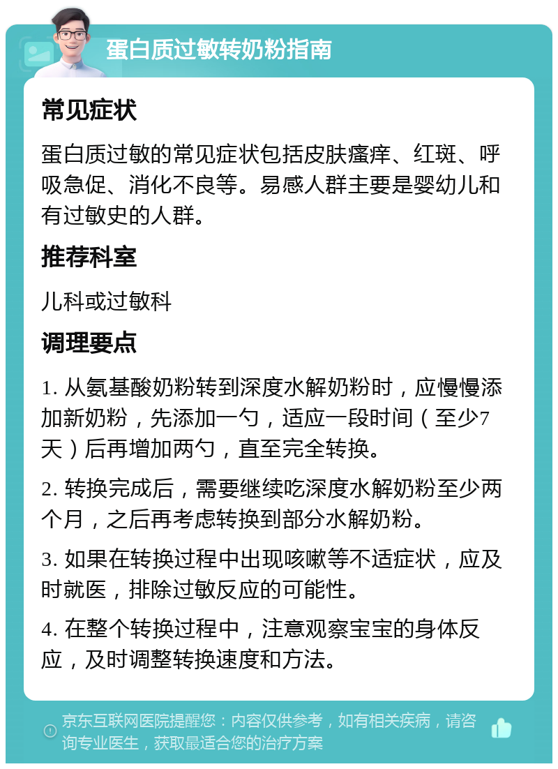 蛋白质过敏转奶粉指南 常见症状 蛋白质过敏的常见症状包括皮肤瘙痒、红斑、呼吸急促、消化不良等。易感人群主要是婴幼儿和有过敏史的人群。 推荐科室 儿科或过敏科 调理要点 1. 从氨基酸奶粉转到深度水解奶粉时，应慢慢添加新奶粉，先添加一勺，适应一段时间（至少7天）后再增加两勺，直至完全转换。 2. 转换完成后，需要继续吃深度水解奶粉至少两个月，之后再考虑转换到部分水解奶粉。 3. 如果在转换过程中出现咳嗽等不适症状，应及时就医，排除过敏反应的可能性。 4. 在整个转换过程中，注意观察宝宝的身体反应，及时调整转换速度和方法。