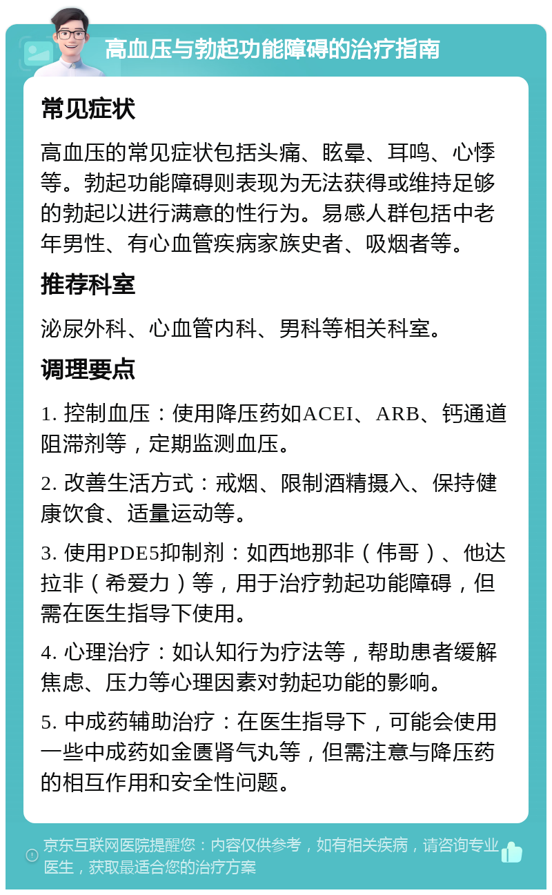 高血压与勃起功能障碍的治疗指南 常见症状 高血压的常见症状包括头痛、眩晕、耳鸣、心悸等。勃起功能障碍则表现为无法获得或维持足够的勃起以进行满意的性行为。易感人群包括中老年男性、有心血管疾病家族史者、吸烟者等。 推荐科室 泌尿外科、心血管内科、男科等相关科室。 调理要点 1. 控制血压：使用降压药如ACEI、ARB、钙通道阻滞剂等，定期监测血压。 2. 改善生活方式：戒烟、限制酒精摄入、保持健康饮食、适量运动等。 3. 使用PDE5抑制剂：如西地那非（伟哥）、他达拉非（希爱力）等，用于治疗勃起功能障碍，但需在医生指导下使用。 4. 心理治疗：如认知行为疗法等，帮助患者缓解焦虑、压力等心理因素对勃起功能的影响。 5. 中成药辅助治疗：在医生指导下，可能会使用一些中成药如金匮肾气丸等，但需注意与降压药的相互作用和安全性问题。