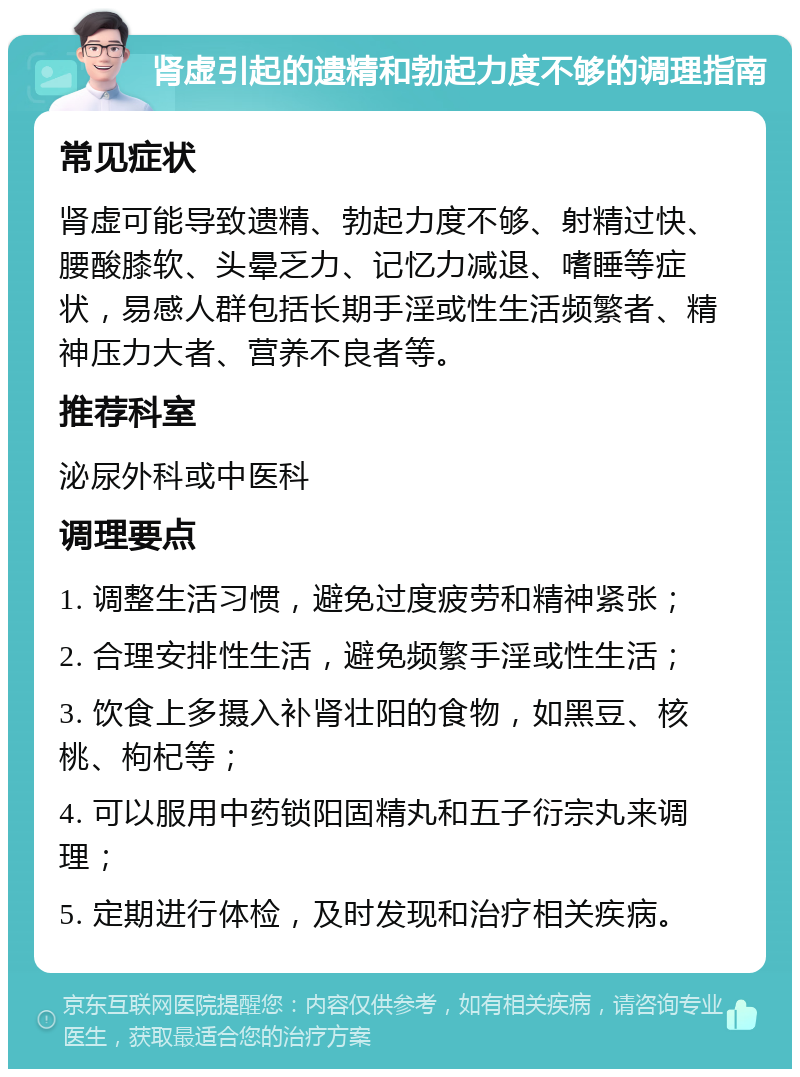 肾虚引起的遗精和勃起力度不够的调理指南 常见症状 肾虚可能导致遗精、勃起力度不够、射精过快、腰酸膝软、头晕乏力、记忆力减退、嗜睡等症状，易感人群包括长期手淫或性生活频繁者、精神压力大者、营养不良者等。 推荐科室 泌尿外科或中医科 调理要点 1. 调整生活习惯，避免过度疲劳和精神紧张； 2. 合理安排性生活，避免频繁手淫或性生活； 3. 饮食上多摄入补肾壮阳的食物，如黑豆、核桃、枸杞等； 4. 可以服用中药锁阳固精丸和五子衍宗丸来调理； 5. 定期进行体检，及时发现和治疗相关疾病。