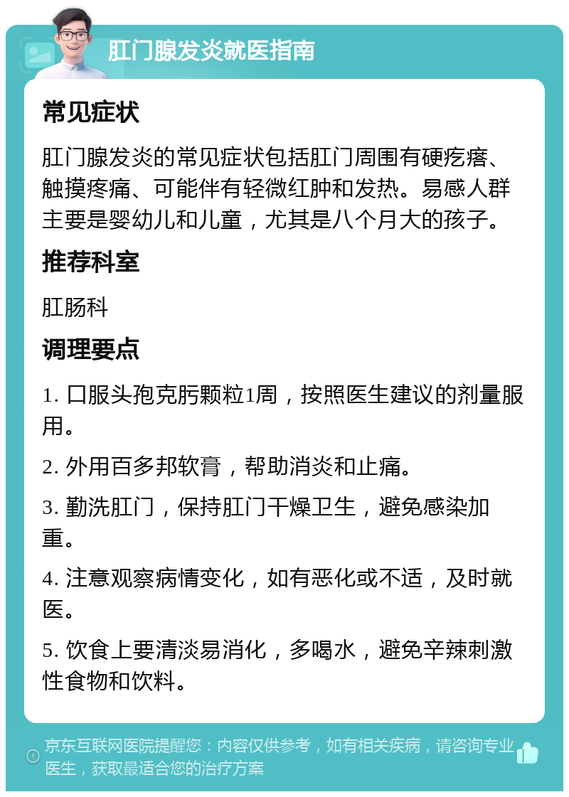 肛门腺发炎就医指南 常见症状 肛门腺发炎的常见症状包括肛门周围有硬疙瘩、触摸疼痛、可能伴有轻微红肿和发热。易感人群主要是婴幼儿和儿童，尤其是八个月大的孩子。 推荐科室 肛肠科 调理要点 1. 口服头孢克肟颗粒1周，按照医生建议的剂量服用。 2. 外用百多邦软膏，帮助消炎和止痛。 3. 勤洗肛门，保持肛门干燥卫生，避免感染加重。 4. 注意观察病情变化，如有恶化或不适，及时就医。 5. 饮食上要清淡易消化，多喝水，避免辛辣刺激性食物和饮料。