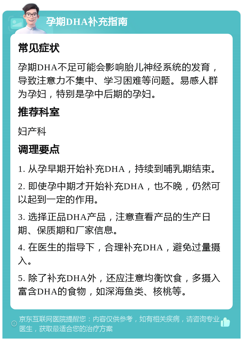 孕期DHA补充指南 常见症状 孕期DHA不足可能会影响胎儿神经系统的发育，导致注意力不集中、学习困难等问题。易感人群为孕妇，特别是孕中后期的孕妇。 推荐科室 妇产科 调理要点 1. 从孕早期开始补充DHA，持续到哺乳期结束。 2. 即使孕中期才开始补充DHA，也不晚，仍然可以起到一定的作用。 3. 选择正品DHA产品，注意查看产品的生产日期、保质期和厂家信息。 4. 在医生的指导下，合理补充DHA，避免过量摄入。 5. 除了补充DHA外，还应注意均衡饮食，多摄入富含DHA的食物，如深海鱼类、核桃等。