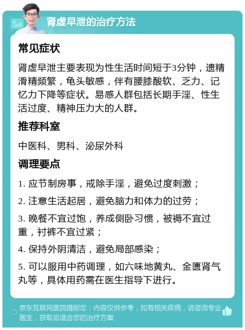 肾虚早泄的治疗方法 常见症状 肾虚早泄主要表现为性生活时间短于3分钟，遗精滑精频繁，龟头敏感，伴有腰膝酸软、乏力、记忆力下降等症状。易感人群包括长期手淫、性生活过度、精神压力大的人群。 推荐科室 中医科、男科、泌尿外科 调理要点 1. 应节制房事，戒除手淫，避免过度刺激； 2. 注意生活起居，避免脑力和体力的过劳； 3. 晚餐不宜过饱，养成侧卧习惯，被褥不宜过重，衬裤不宜过紧； 4. 保持外阴清洁，避免局部感染； 5. 可以服用中药调理，如六味地黄丸、金匮肾气丸等，具体用药需在医生指导下进行。