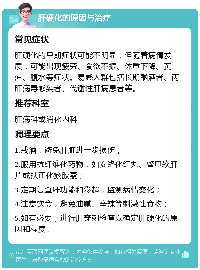 肝硬化的原因与治疗 常见症状 肝硬化的早期症状可能不明显，但随着病情发展，可能出现疲劳、食欲不振、体重下降、黄疸、腹水等症状。易感人群包括长期酗酒者、丙肝病毒感染者、代谢性肝病患者等。 推荐科室 肝病科或消化内科 调理要点 1.戒酒，避免肝脏进一步损伤； 2.服用抗纤维化药物，如安络化纤丸、鳖甲软肝片或扶正化瘀胶囊； 3.定期复查肝功能和彩超，监测病情变化； 4.注意饮食，避免油腻、辛辣等刺激性食物； 5.如有必要，进行肝穿刺检查以确定肝硬化的原因和程度。