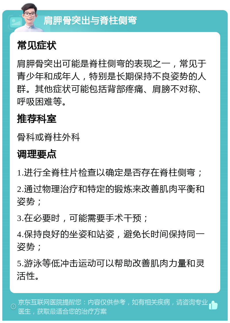 肩胛骨突出与脊柱侧弯 常见症状 肩胛骨突出可能是脊柱侧弯的表现之一，常见于青少年和成年人，特别是长期保持不良姿势的人群。其他症状可能包括背部疼痛、肩膀不对称、呼吸困难等。 推荐科室 骨科或脊柱外科 调理要点 1.进行全脊柱片检查以确定是否存在脊柱侧弯； 2.通过物理治疗和特定的锻炼来改善肌肉平衡和姿势； 3.在必要时，可能需要手术干预； 4.保持良好的坐姿和站姿，避免长时间保持同一姿势； 5.游泳等低冲击运动可以帮助改善肌肉力量和灵活性。