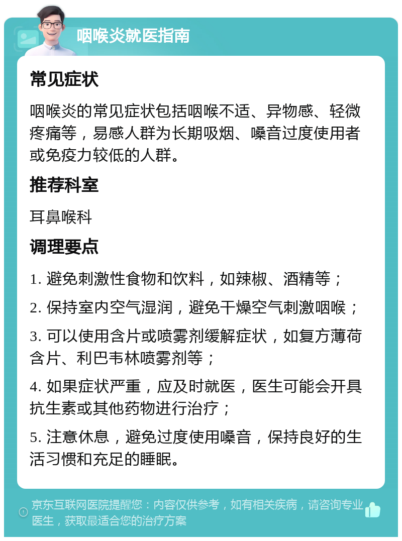 咽喉炎就医指南 常见症状 咽喉炎的常见症状包括咽喉不适、异物感、轻微疼痛等，易感人群为长期吸烟、嗓音过度使用者或免疫力较低的人群。 推荐科室 耳鼻喉科 调理要点 1. 避免刺激性食物和饮料，如辣椒、酒精等； 2. 保持室内空气湿润，避免干燥空气刺激咽喉； 3. 可以使用含片或喷雾剂缓解症状，如复方薄荷含片、利巴韦林喷雾剂等； 4. 如果症状严重，应及时就医，医生可能会开具抗生素或其他药物进行治疗； 5. 注意休息，避免过度使用嗓音，保持良好的生活习惯和充足的睡眠。