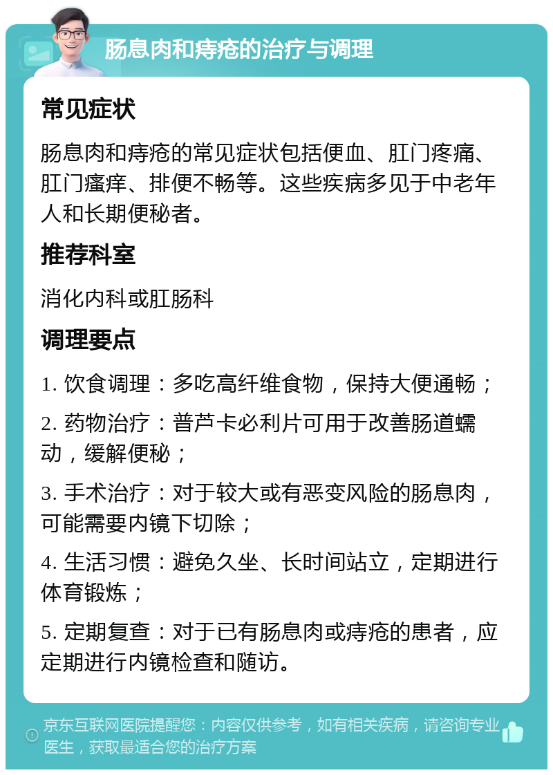 肠息肉和痔疮的治疗与调理 常见症状 肠息肉和痔疮的常见症状包括便血、肛门疼痛、肛门瘙痒、排便不畅等。这些疾病多见于中老年人和长期便秘者。 推荐科室 消化内科或肛肠科 调理要点 1. 饮食调理：多吃高纤维食物，保持大便通畅； 2. 药物治疗：普芦卡必利片可用于改善肠道蠕动，缓解便秘； 3. 手术治疗：对于较大或有恶变风险的肠息肉，可能需要内镜下切除； 4. 生活习惯：避免久坐、长时间站立，定期进行体育锻炼； 5. 定期复查：对于已有肠息肉或痔疮的患者，应定期进行内镜检查和随访。