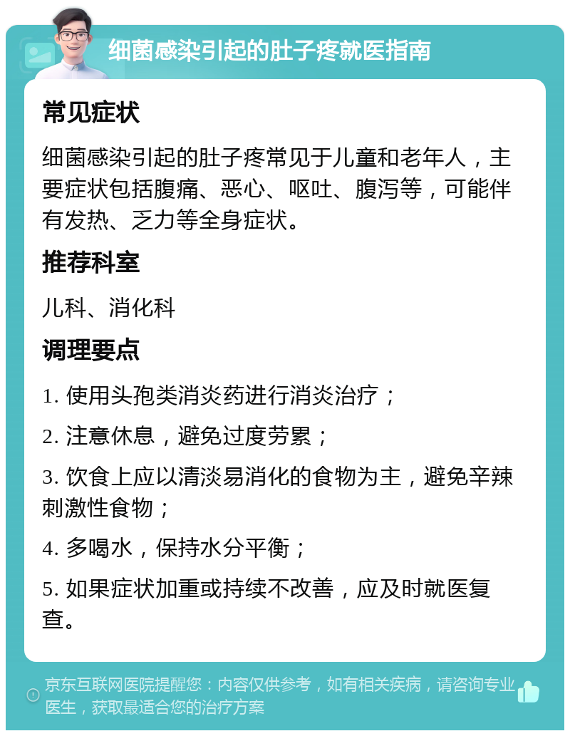 细菌感染引起的肚子疼就医指南 常见症状 细菌感染引起的肚子疼常见于儿童和老年人，主要症状包括腹痛、恶心、呕吐、腹泻等，可能伴有发热、乏力等全身症状。 推荐科室 儿科、消化科 调理要点 1. 使用头孢类消炎药进行消炎治疗； 2. 注意休息，避免过度劳累； 3. 饮食上应以清淡易消化的食物为主，避免辛辣刺激性食物； 4. 多喝水，保持水分平衡； 5. 如果症状加重或持续不改善，应及时就医复查。