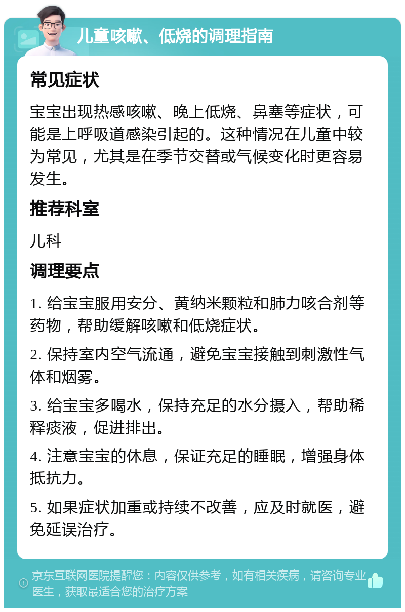 儿童咳嗽、低烧的调理指南 常见症状 宝宝出现热感咳嗽、晚上低烧、鼻塞等症状，可能是上呼吸道感染引起的。这种情况在儿童中较为常见，尤其是在季节交替或气候变化时更容易发生。 推荐科室 儿科 调理要点 1. 给宝宝服用安分、黄纳米颗粒和肺力咳合剂等药物，帮助缓解咳嗽和低烧症状。 2. 保持室内空气流通，避免宝宝接触到刺激性气体和烟雾。 3. 给宝宝多喝水，保持充足的水分摄入，帮助稀释痰液，促进排出。 4. 注意宝宝的休息，保证充足的睡眠，增强身体抵抗力。 5. 如果症状加重或持续不改善，应及时就医，避免延误治疗。