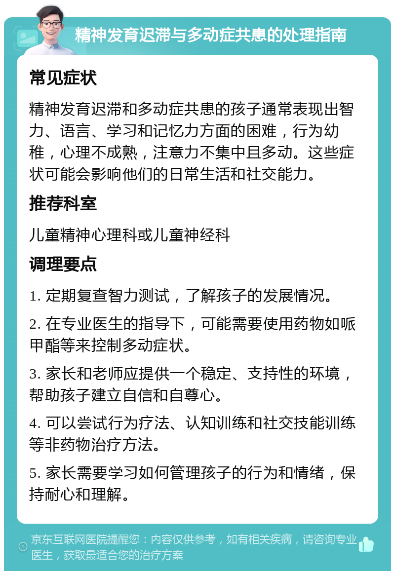 精神发育迟滞与多动症共患的处理指南 常见症状 精神发育迟滞和多动症共患的孩子通常表现出智力、语言、学习和记忆力方面的困难，行为幼稚，心理不成熟，注意力不集中且多动。这些症状可能会影响他们的日常生活和社交能力。 推荐科室 儿童精神心理科或儿童神经科 调理要点 1. 定期复查智力测试，了解孩子的发展情况。 2. 在专业医生的指导下，可能需要使用药物如哌甲酯等来控制多动症状。 3. 家长和老师应提供一个稳定、支持性的环境，帮助孩子建立自信和自尊心。 4. 可以尝试行为疗法、认知训练和社交技能训练等非药物治疗方法。 5. 家长需要学习如何管理孩子的行为和情绪，保持耐心和理解。