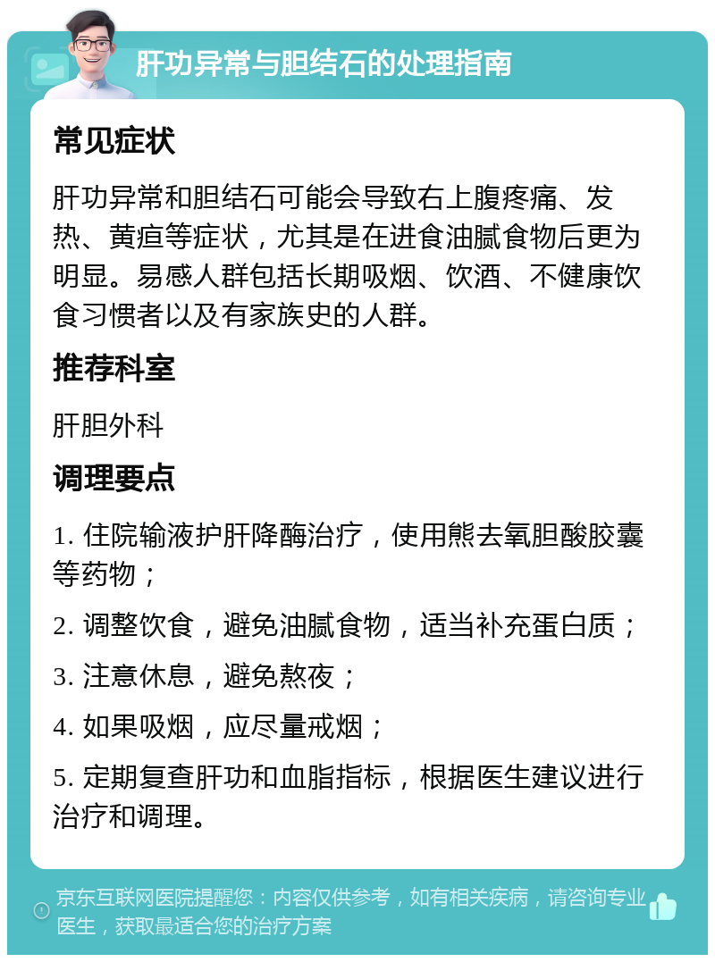 肝功异常与胆结石的处理指南 常见症状 肝功异常和胆结石可能会导致右上腹疼痛、发热、黄疸等症状，尤其是在进食油腻食物后更为明显。易感人群包括长期吸烟、饮酒、不健康饮食习惯者以及有家族史的人群。 推荐科室 肝胆外科 调理要点 1. 住院输液护肝降酶治疗，使用熊去氧胆酸胶囊等药物； 2. 调整饮食，避免油腻食物，适当补充蛋白质； 3. 注意休息，避免熬夜； 4. 如果吸烟，应尽量戒烟； 5. 定期复查肝功和血脂指标，根据医生建议进行治疗和调理。