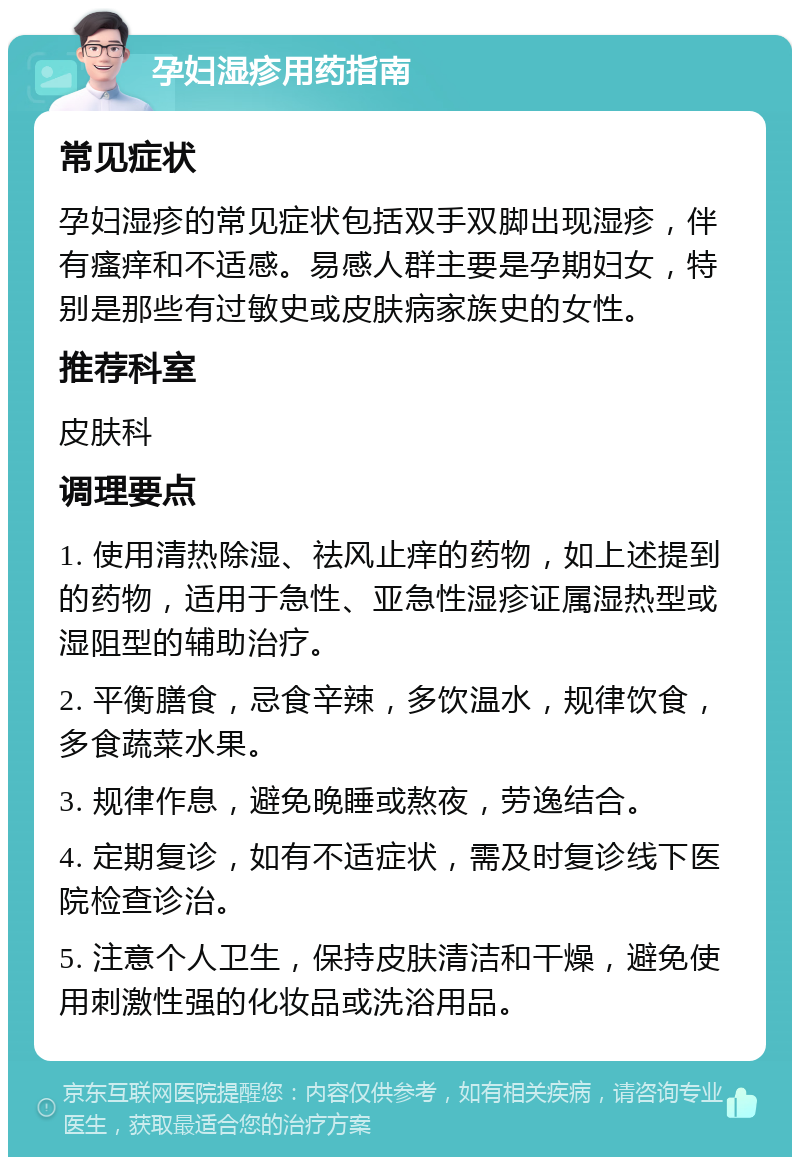 孕妇湿疹用药指南 常见症状 孕妇湿疹的常见症状包括双手双脚出现湿疹，伴有瘙痒和不适感。易感人群主要是孕期妇女，特别是那些有过敏史或皮肤病家族史的女性。 推荐科室 皮肤科 调理要点 1. 使用清热除湿、祛风止痒的药物，如上述提到的药物，适用于急性、亚急性湿疹证属湿热型或湿阻型的辅助治疗。 2. 平衡膳食，忌食辛辣，多饮温水，规律饮食，多食蔬菜水果。 3. 规律作息，避免晚睡或熬夜，劳逸结合。 4. 定期复诊，如有不适症状，需及时复诊线下医院检查诊治。 5. 注意个人卫生，保持皮肤清洁和干燥，避免使用刺激性强的化妆品或洗浴用品。