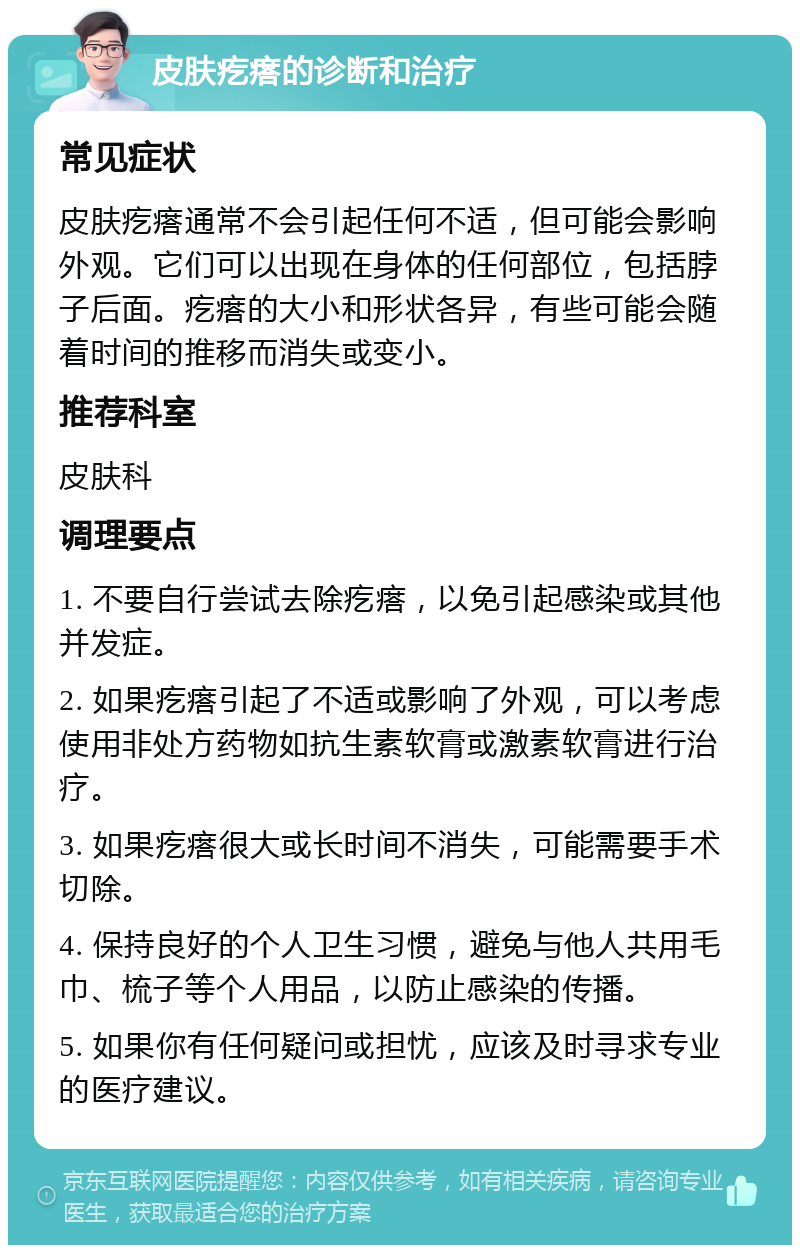 皮肤疙瘩的诊断和治疗 常见症状 皮肤疙瘩通常不会引起任何不适，但可能会影响外观。它们可以出现在身体的任何部位，包括脖子后面。疙瘩的大小和形状各异，有些可能会随着时间的推移而消失或变小。 推荐科室 皮肤科 调理要点 1. 不要自行尝试去除疙瘩，以免引起感染或其他并发症。 2. 如果疙瘩引起了不适或影响了外观，可以考虑使用非处方药物如抗生素软膏或激素软膏进行治疗。 3. 如果疙瘩很大或长时间不消失，可能需要手术切除。 4. 保持良好的个人卫生习惯，避免与他人共用毛巾、梳子等个人用品，以防止感染的传播。 5. 如果你有任何疑问或担忧，应该及时寻求专业的医疗建议。