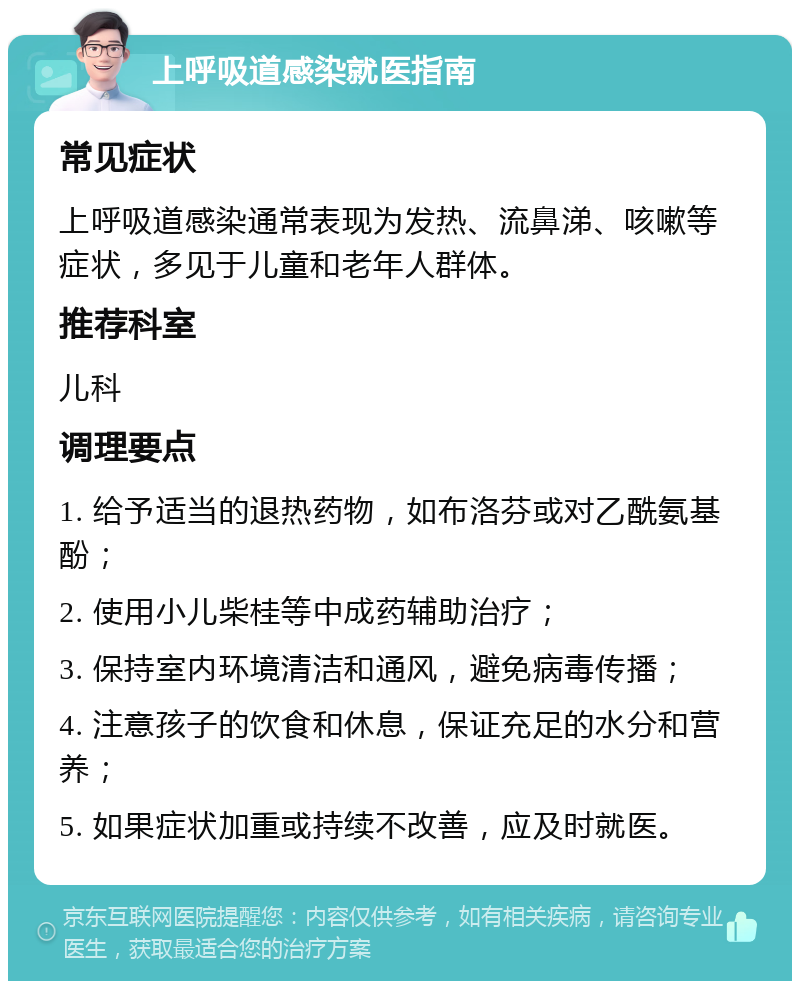 上呼吸道感染就医指南 常见症状 上呼吸道感染通常表现为发热、流鼻涕、咳嗽等症状，多见于儿童和老年人群体。 推荐科室 儿科 调理要点 1. 给予适当的退热药物，如布洛芬或对乙酰氨基酚； 2. 使用小儿柴桂等中成药辅助治疗； 3. 保持室内环境清洁和通风，避免病毒传播； 4. 注意孩子的饮食和休息，保证充足的水分和营养； 5. 如果症状加重或持续不改善，应及时就医。