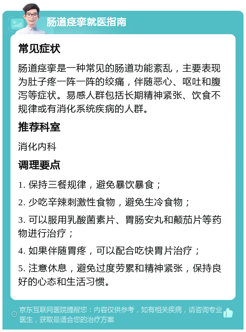 肠道痉挛就医指南 常见症状 肠道痉挛是一种常见的肠道功能紊乱，主要表现为肚子疼一阵一阵的绞痛，伴随恶心、呕吐和腹泻等症状。易感人群包括长期精神紧张、饮食不规律或有消化系统疾病的人群。 推荐科室 消化内科 调理要点 1. 保持三餐规律，避免暴饮暴食； 2. 少吃辛辣刺激性食物，避免生冷食物； 3. 可以服用乳酸菌素片、胃肠安丸和颠茄片等药物进行治疗； 4. 如果伴随胃疼，可以配合吃快胃片治疗； 5. 注意休息，避免过度劳累和精神紧张，保持良好的心态和生活习惯。