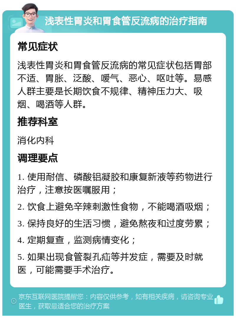 浅表性胃炎和胃食管反流病的治疗指南 常见症状 浅表性胃炎和胃食管反流病的常见症状包括胃部不适、胃胀、泛酸、嗳气、恶心、呕吐等。易感人群主要是长期饮食不规律、精神压力大、吸烟、喝酒等人群。 推荐科室 消化内科 调理要点 1. 使用耐信、磷酸铝凝胶和康复新液等药物进行治疗，注意按医嘱服用； 2. 饮食上避免辛辣刺激性食物，不能喝酒吸烟； 3. 保持良好的生活习惯，避免熬夜和过度劳累； 4. 定期复查，监测病情变化； 5. 如果出现食管裂孔疝等并发症，需要及时就医，可能需要手术治疗。