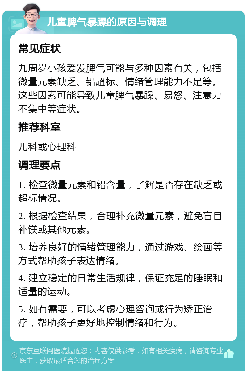 儿童脾气暴躁的原因与调理 常见症状 九周岁小孩爱发脾气可能与多种因素有关，包括微量元素缺乏、铅超标、情绪管理能力不足等。这些因素可能导致儿童脾气暴躁、易怒、注意力不集中等症状。 推荐科室 儿科或心理科 调理要点 1. 检查微量元素和铅含量，了解是否存在缺乏或超标情况。 2. 根据检查结果，合理补充微量元素，避免盲目补镁或其他元素。 3. 培养良好的情绪管理能力，通过游戏、绘画等方式帮助孩子表达情绪。 4. 建立稳定的日常生活规律，保证充足的睡眠和适量的运动。 5. 如有需要，可以考虑心理咨询或行为矫正治疗，帮助孩子更好地控制情绪和行为。