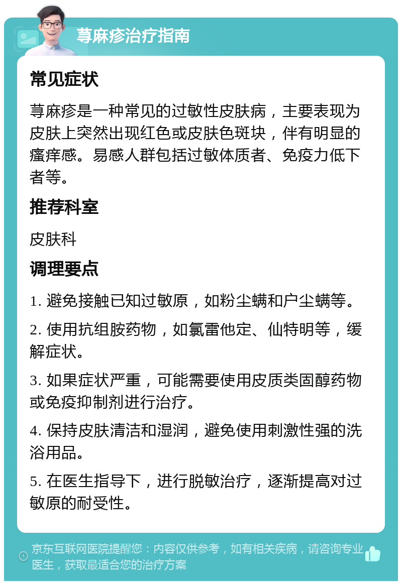 荨麻疹治疗指南 常见症状 荨麻疹是一种常见的过敏性皮肤病，主要表现为皮肤上突然出现红色或皮肤色斑块，伴有明显的瘙痒感。易感人群包括过敏体质者、免疫力低下者等。 推荐科室 皮肤科 调理要点 1. 避免接触已知过敏原，如粉尘螨和户尘螨等。 2. 使用抗组胺药物，如氯雷他定、仙特明等，缓解症状。 3. 如果症状严重，可能需要使用皮质类固醇药物或免疫抑制剂进行治疗。 4. 保持皮肤清洁和湿润，避免使用刺激性强的洗浴用品。 5. 在医生指导下，进行脱敏治疗，逐渐提高对过敏原的耐受性。