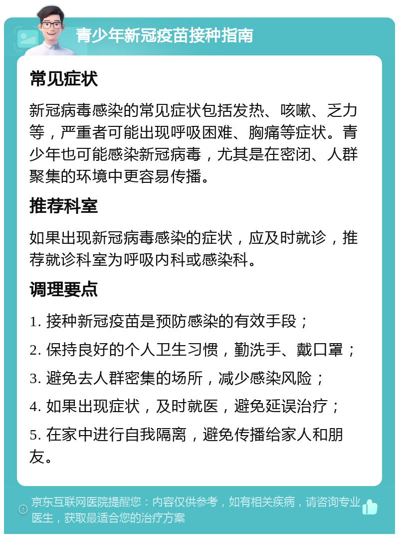 青少年新冠疫苗接种指南 常见症状 新冠病毒感染的常见症状包括发热、咳嗽、乏力等，严重者可能出现呼吸困难、胸痛等症状。青少年也可能感染新冠病毒，尤其是在密闭、人群聚集的环境中更容易传播。 推荐科室 如果出现新冠病毒感染的症状，应及时就诊，推荐就诊科室为呼吸内科或感染科。 调理要点 1. 接种新冠疫苗是预防感染的有效手段； 2. 保持良好的个人卫生习惯，勤洗手、戴口罩； 3. 避免去人群密集的场所，减少感染风险； 4. 如果出现症状，及时就医，避免延误治疗； 5. 在家中进行自我隔离，避免传播给家人和朋友。