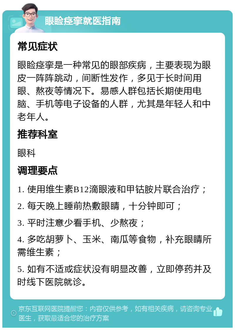 眼睑痉挛就医指南 常见症状 眼睑痉挛是一种常见的眼部疾病，主要表现为眼皮一阵阵跳动，间断性发作，多见于长时间用眼、熬夜等情况下。易感人群包括长期使用电脑、手机等电子设备的人群，尤其是年轻人和中老年人。 推荐科室 眼科 调理要点 1. 使用维生素B12滴眼液和甲钴胺片联合治疗； 2. 每天晚上睡前热敷眼睛，十分钟即可； 3. 平时注意少看手机、少熬夜； 4. 多吃胡萝卜、玉米、南瓜等食物，补充眼睛所需维生素； 5. 如有不适或症状没有明显改善，立即停药并及时线下医院就诊。