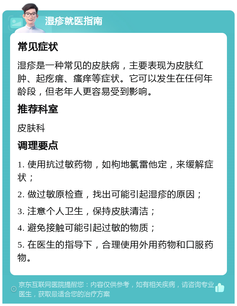 湿疹就医指南 常见症状 湿疹是一种常见的皮肤病，主要表现为皮肤红肿、起疙瘩、瘙痒等症状。它可以发生在任何年龄段，但老年人更容易受到影响。 推荐科室 皮肤科 调理要点 1. 使用抗过敏药物，如枸地氯雷他定，来缓解症状； 2. 做过敏原检查，找出可能引起湿疹的原因； 3. 注意个人卫生，保持皮肤清洁； 4. 避免接触可能引起过敏的物质； 5. 在医生的指导下，合理使用外用药物和口服药物。