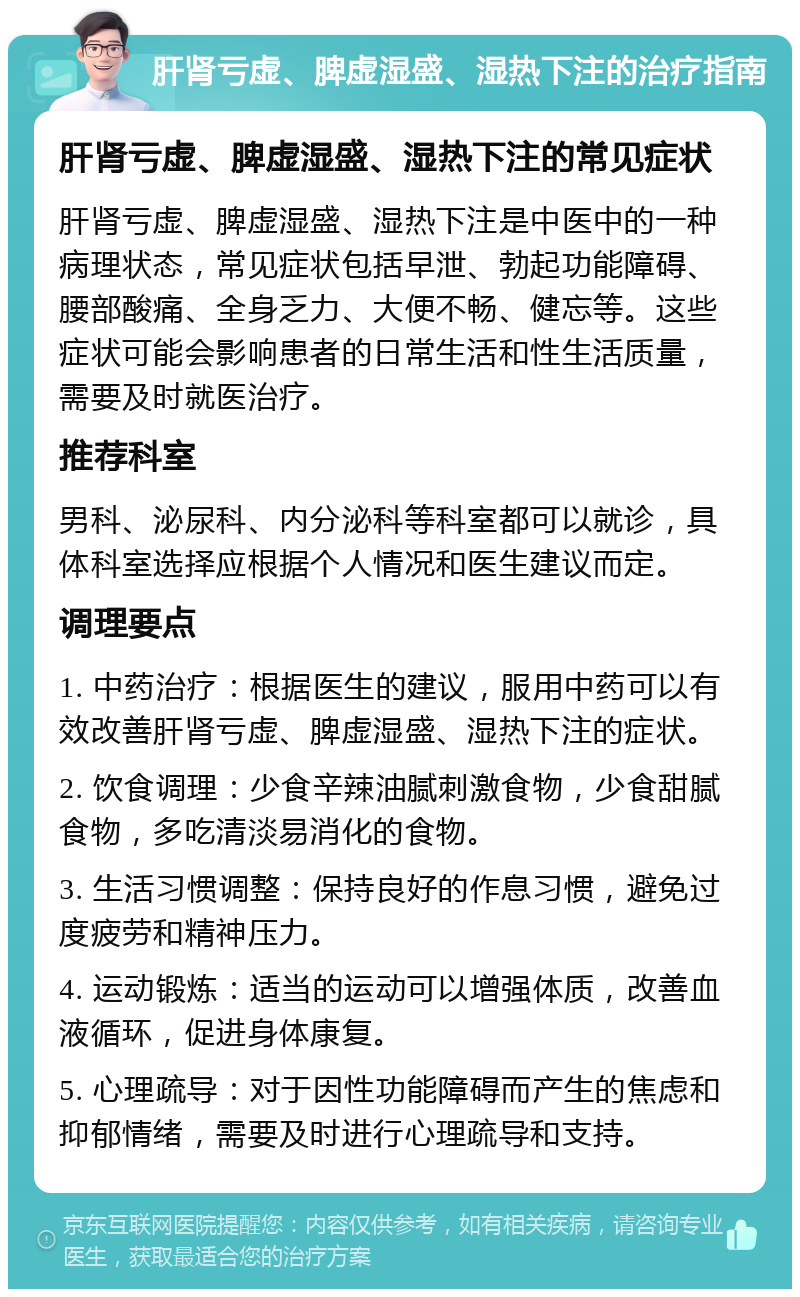 肝肾亏虚、脾虚湿盛、湿热下注的治疗指南 肝肾亏虚、脾虚湿盛、湿热下注的常见症状 肝肾亏虚、脾虚湿盛、湿热下注是中医中的一种病理状态，常见症状包括早泄、勃起功能障碍、腰部酸痛、全身乏力、大便不畅、健忘等。这些症状可能会影响患者的日常生活和性生活质量，需要及时就医治疗。 推荐科室 男科、泌尿科、内分泌科等科室都可以就诊，具体科室选择应根据个人情况和医生建议而定。 调理要点 1. 中药治疗：根据医生的建议，服用中药可以有效改善肝肾亏虚、脾虚湿盛、湿热下注的症状。 2. 饮食调理：少食辛辣油腻刺激食物，少食甜腻食物，多吃清淡易消化的食物。 3. 生活习惯调整：保持良好的作息习惯，避免过度疲劳和精神压力。 4. 运动锻炼：适当的运动可以增强体质，改善血液循环，促进身体康复。 5. 心理疏导：对于因性功能障碍而产生的焦虑和抑郁情绪，需要及时进行心理疏导和支持。