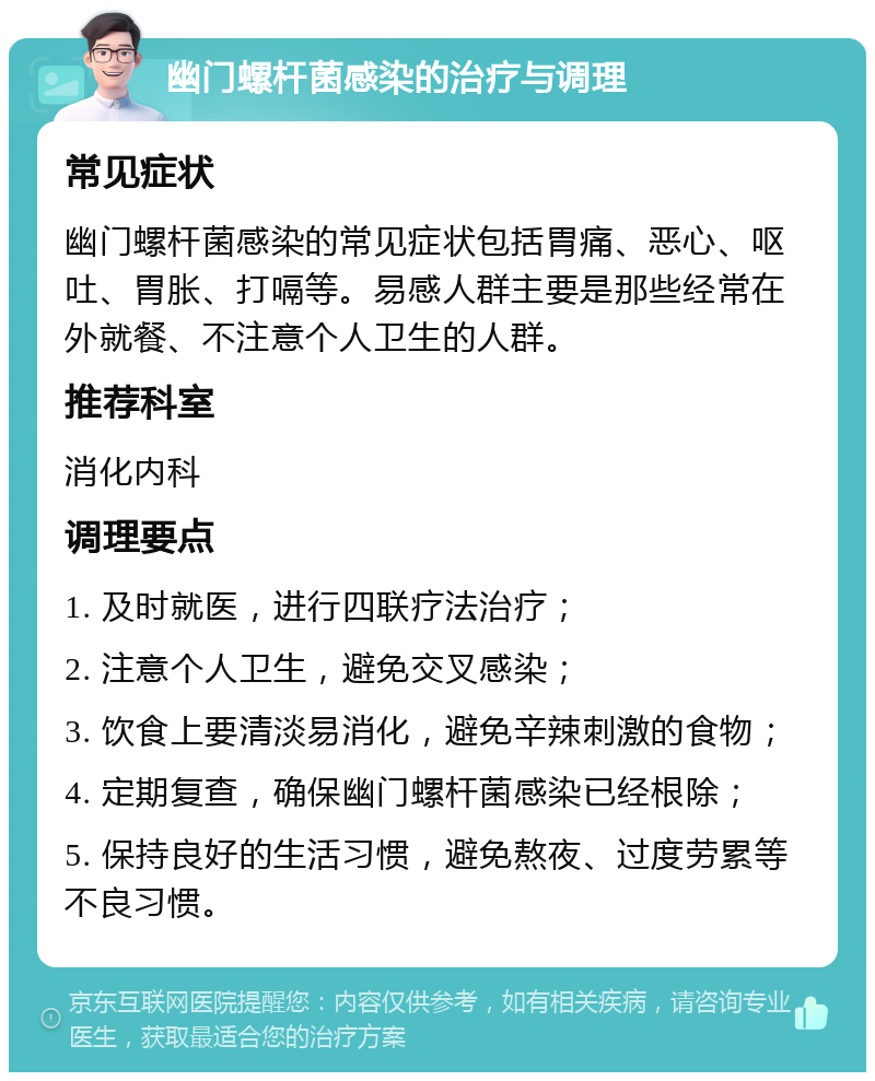 幽门螺杆菌感染的治疗与调理 常见症状 幽门螺杆菌感染的常见症状包括胃痛、恶心、呕吐、胃胀、打嗝等。易感人群主要是那些经常在外就餐、不注意个人卫生的人群。 推荐科室 消化内科 调理要点 1. 及时就医，进行四联疗法治疗； 2. 注意个人卫生，避免交叉感染； 3. 饮食上要清淡易消化，避免辛辣刺激的食物； 4. 定期复查，确保幽门螺杆菌感染已经根除； 5. 保持良好的生活习惯，避免熬夜、过度劳累等不良习惯。