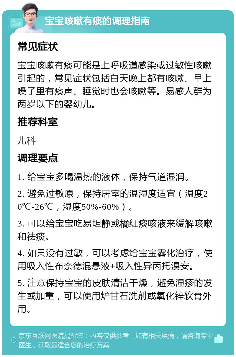 宝宝咳嗽有痰的调理指南 常见症状 宝宝咳嗽有痰可能是上呼吸道感染或过敏性咳嗽引起的，常见症状包括白天晚上都有咳嗽、早上嗓子里有痰声、睡觉时也会咳嗽等。易感人群为两岁以下的婴幼儿。 推荐科室 儿科 调理要点 1. 给宝宝多喝温热的液体，保持气道湿润。 2. 避免过敏原，保持居室的温湿度适宜（温度20℃-26℃，湿度50%-60%）。 3. 可以给宝宝吃易坦静或橘红痰咳液来缓解咳嗽和祛痰。 4. 如果没有过敏，可以考虑给宝宝雾化治疗，使用吸入性布奈德混悬液+吸入性异丙托溴安。 5. 注意保持宝宝的皮肤清洁干燥，避免湿疹的发生或加重，可以使用炉甘石洗剂或氧化锌软膏外用。