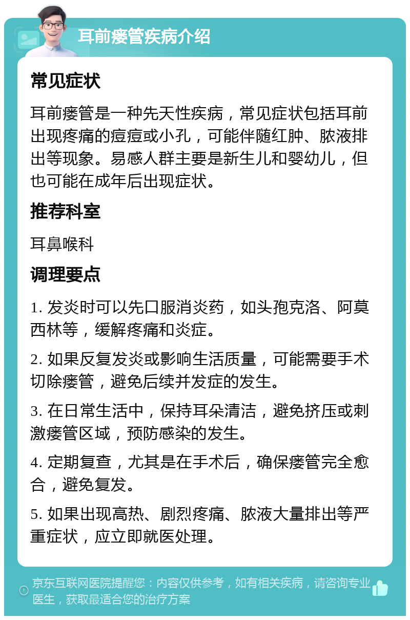 耳前瘘管疾病介绍 常见症状 耳前瘘管是一种先天性疾病，常见症状包括耳前出现疼痛的痘痘或小孔，可能伴随红肿、脓液排出等现象。易感人群主要是新生儿和婴幼儿，但也可能在成年后出现症状。 推荐科室 耳鼻喉科 调理要点 1. 发炎时可以先口服消炎药，如头孢克洛、阿莫西林等，缓解疼痛和炎症。 2. 如果反复发炎或影响生活质量，可能需要手术切除瘘管，避免后续并发症的发生。 3. 在日常生活中，保持耳朵清洁，避免挤压或刺激瘘管区域，预防感染的发生。 4. 定期复查，尤其是在手术后，确保瘘管完全愈合，避免复发。 5. 如果出现高热、剧烈疼痛、脓液大量排出等严重症状，应立即就医处理。