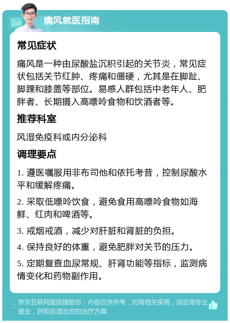 痛风就医指南 常见症状 痛风是一种由尿酸盐沉积引起的关节炎，常见症状包括关节红肿、疼痛和僵硬，尤其是在脚趾、脚踝和膝盖等部位。易感人群包括中老年人、肥胖者、长期摄入高嘌呤食物和饮酒者等。 推荐科室 风湿免疫科或内分泌科 调理要点 1. 遵医嘱服用非布司他和依托考昔，控制尿酸水平和缓解疼痛。 2. 采取低嘌呤饮食，避免食用高嘌呤食物如海鲜、红肉和啤酒等。 3. 戒烟戒酒，减少对肝脏和肾脏的负担。 4. 保持良好的体重，避免肥胖对关节的压力。 5. 定期复查血尿常规、肝肾功能等指标，监测病情变化和药物副作用。