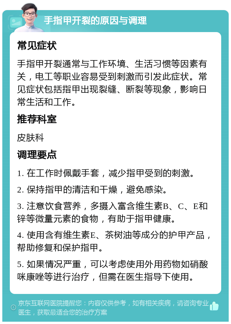 手指甲开裂的原因与调理 常见症状 手指甲开裂通常与工作环境、生活习惯等因素有关，电工等职业容易受到刺激而引发此症状。常见症状包括指甲出现裂缝、断裂等现象，影响日常生活和工作。 推荐科室 皮肤科 调理要点 1. 在工作时佩戴手套，减少指甲受到的刺激。 2. 保持指甲的清洁和干燥，避免感染。 3. 注意饮食营养，多摄入富含维生素B、C、E和锌等微量元素的食物，有助于指甲健康。 4. 使用含有维生素E、茶树油等成分的护甲产品，帮助修复和保护指甲。 5. 如果情况严重，可以考虑使用外用药物如硝酸咪康唑等进行治疗，但需在医生指导下使用。