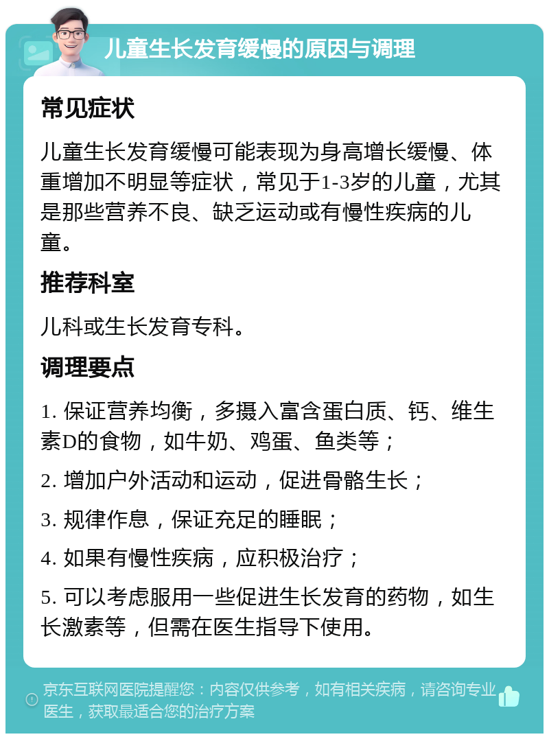 儿童生长发育缓慢的原因与调理 常见症状 儿童生长发育缓慢可能表现为身高增长缓慢、体重增加不明显等症状，常见于1-3岁的儿童，尤其是那些营养不良、缺乏运动或有慢性疾病的儿童。 推荐科室 儿科或生长发育专科。 调理要点 1. 保证营养均衡，多摄入富含蛋白质、钙、维生素D的食物，如牛奶、鸡蛋、鱼类等； 2. 增加户外活动和运动，促进骨骼生长； 3. 规律作息，保证充足的睡眠； 4. 如果有慢性疾病，应积极治疗； 5. 可以考虑服用一些促进生长发育的药物，如生长激素等，但需在医生指导下使用。