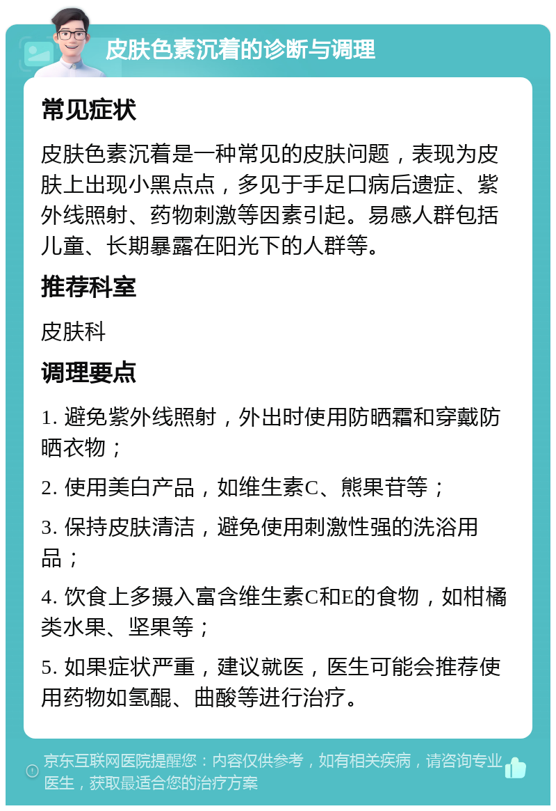 皮肤色素沉着的诊断与调理 常见症状 皮肤色素沉着是一种常见的皮肤问题，表现为皮肤上出现小黑点点，多见于手足口病后遗症、紫外线照射、药物刺激等因素引起。易感人群包括儿童、长期暴露在阳光下的人群等。 推荐科室 皮肤科 调理要点 1. 避免紫外线照射，外出时使用防晒霜和穿戴防晒衣物； 2. 使用美白产品，如维生素C、熊果苷等； 3. 保持皮肤清洁，避免使用刺激性强的洗浴用品； 4. 饮食上多摄入富含维生素C和E的食物，如柑橘类水果、坚果等； 5. 如果症状严重，建议就医，医生可能会推荐使用药物如氢醌、曲酸等进行治疗。