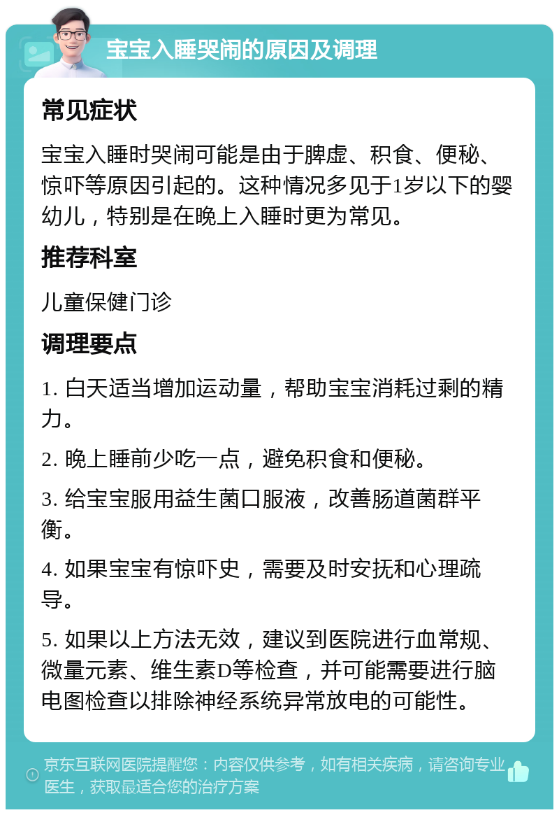 宝宝入睡哭闹的原因及调理 常见症状 宝宝入睡时哭闹可能是由于脾虚、积食、便秘、惊吓等原因引起的。这种情况多见于1岁以下的婴幼儿，特别是在晚上入睡时更为常见。 推荐科室 儿童保健门诊 调理要点 1. 白天适当增加运动量，帮助宝宝消耗过剩的精力。 2. 晚上睡前少吃一点，避免积食和便秘。 3. 给宝宝服用益生菌口服液，改善肠道菌群平衡。 4. 如果宝宝有惊吓史，需要及时安抚和心理疏导。 5. 如果以上方法无效，建议到医院进行血常规、微量元素、维生素D等检查，并可能需要进行脑电图检查以排除神经系统异常放电的可能性。